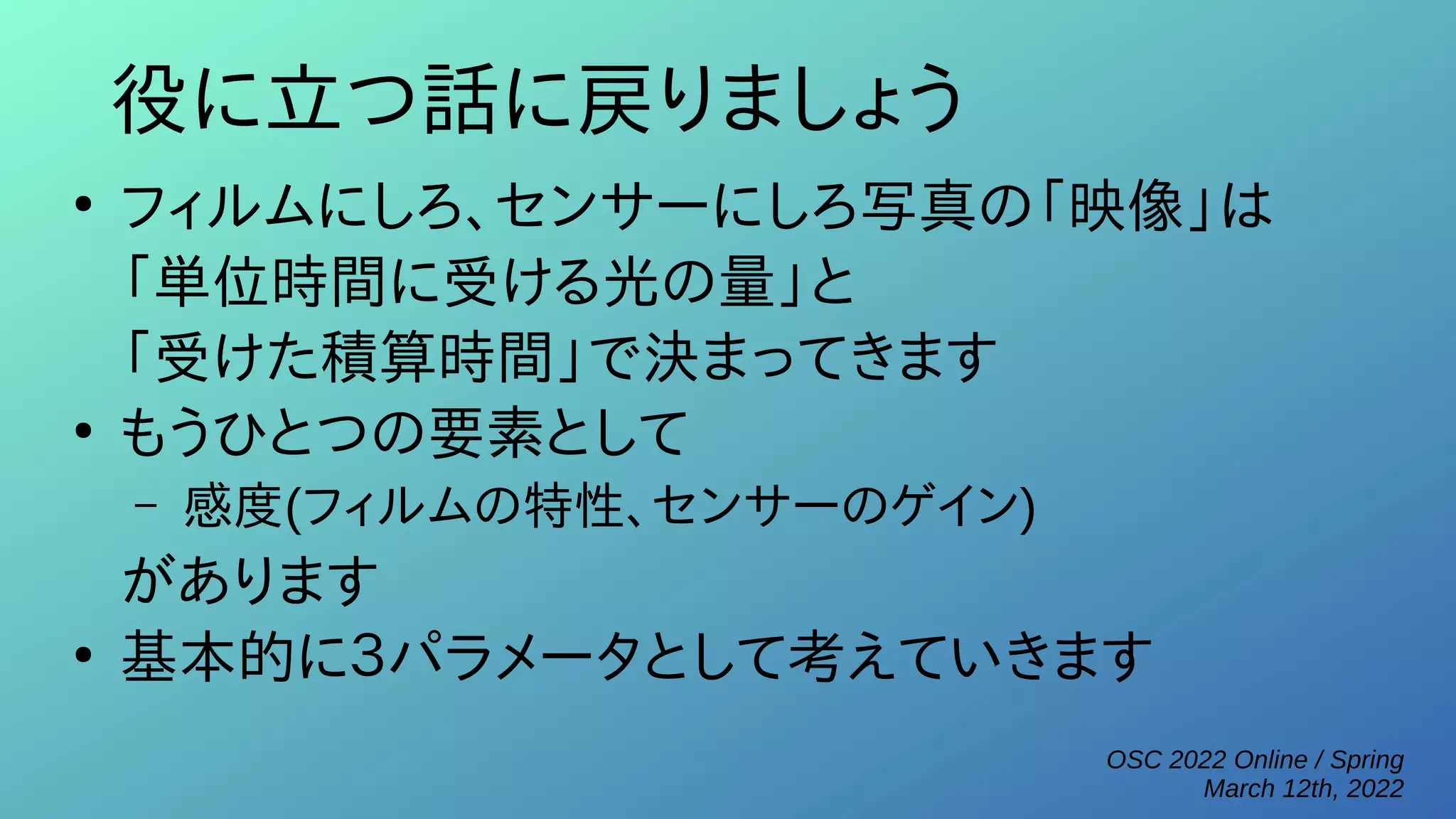 OSC 2022 Online / Spring
March 12th, 2022
役に立つ話に戻りましょう
●
フィルムにしろ、センサーにしろ写真の「映像」は
「単位時間に受ける光の量」と
「受けた積算時間」で決まってきます
●
もうひとつの要素として
– 感度(フィルムの特性、センサーのゲイン)
があります
●
基本的に３パラメータとして考えていきます
 