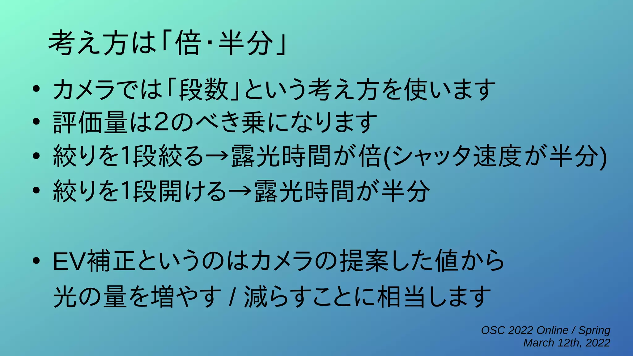 OSC 2022 Online / Spring
March 12th, 2022
考え方は「倍・半分」
●
カメラでは「段数」という考え方を使います
●
評価量は２のべき乗になります
●
絞りを１段絞る→露光時間が倍(シャッタ速度が半分)
●
絞りを１段開ける→露光時間が半分
●
EV補正というのはカメラの提案した値から
光の量を増やす / 減らすことに相当します
 