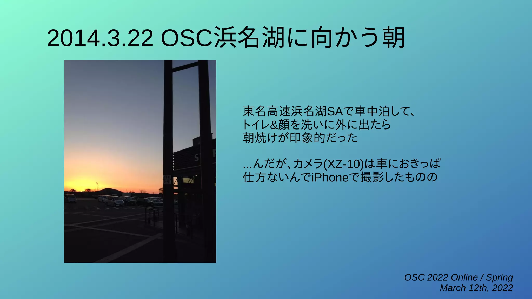 OSC 2022 Online / Spring
March 12th, 2022
2014.3.22 OSC浜名湖に向かう朝
東名高速浜名湖SAで車中泊して、
トイレ&顔を洗いに外に出たら
朝焼けが印象的だった
...んだが、カメラ(XZ-10)は車におきっぱ
仕方ないんでiPhoneで撮影したものの
 