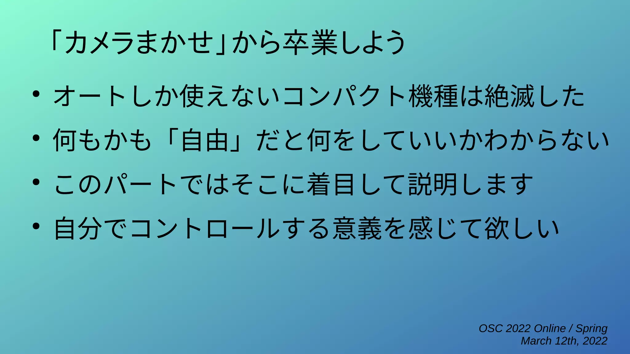 OSC 2022 Online / Spring
March 12th, 2022
「カメラまかせ」から卒業しよう
●
オートしか使えないコンパクト機種は絶滅した
●
何もかも「自由」だと何をしていいかわからない
●
このパートではそこに着目して説明します
●
自分でコントロールする意義を感じて欲しい
 