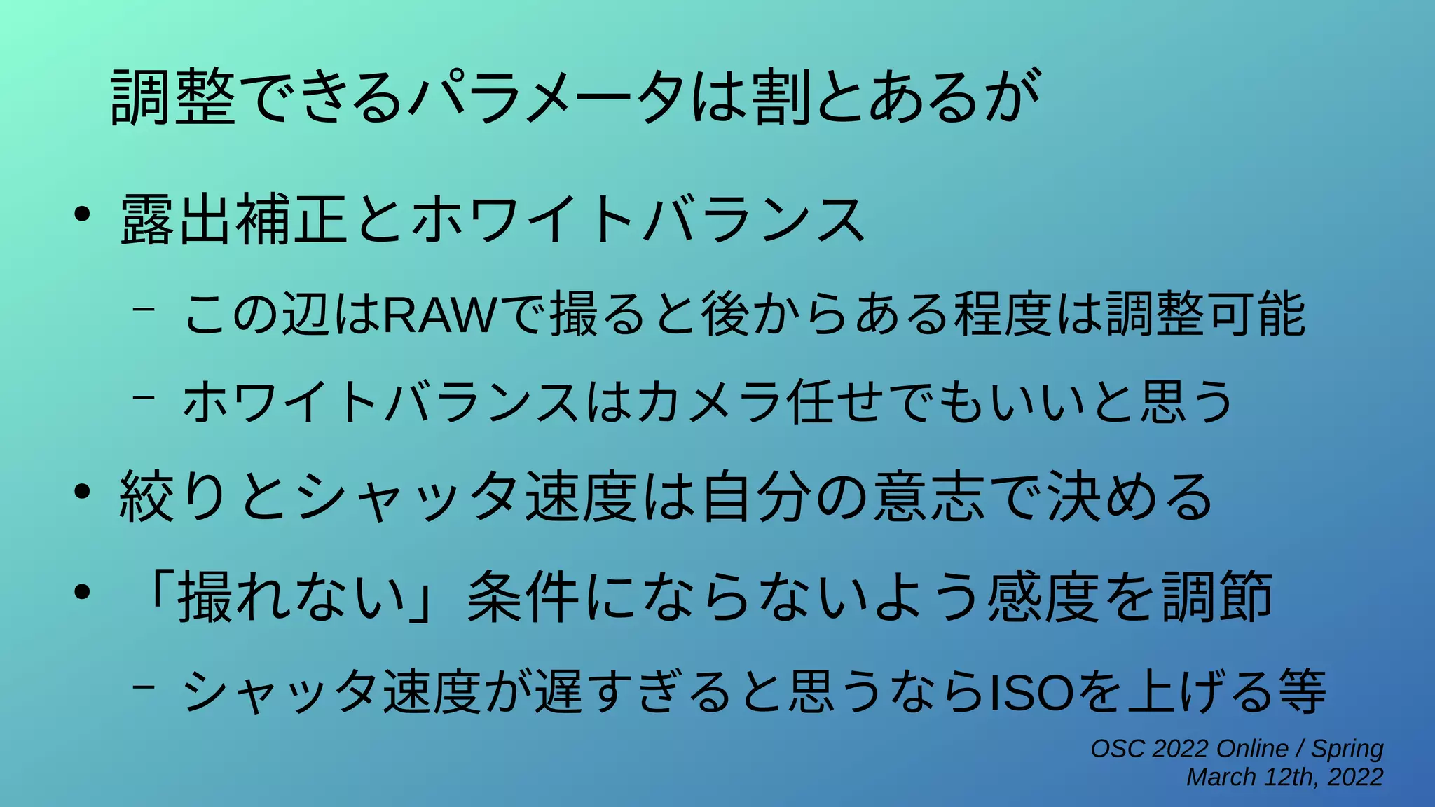 OSC 2022 Online / Spring
March 12th, 2022
調整できるパラメータは割とあるが
●
露出補正とホワイトバランス
– この辺はRAWで撮ると後からある程度は調整可能
– ホワイトバランスはカメラ任せでもいいと思う
●
絞りとシャッタ速度は自分の意志で決める
●
「撮れない」条件にならないよう感度を調節
– シャッタ速度が遅すぎると思うならISOを上げる等
 