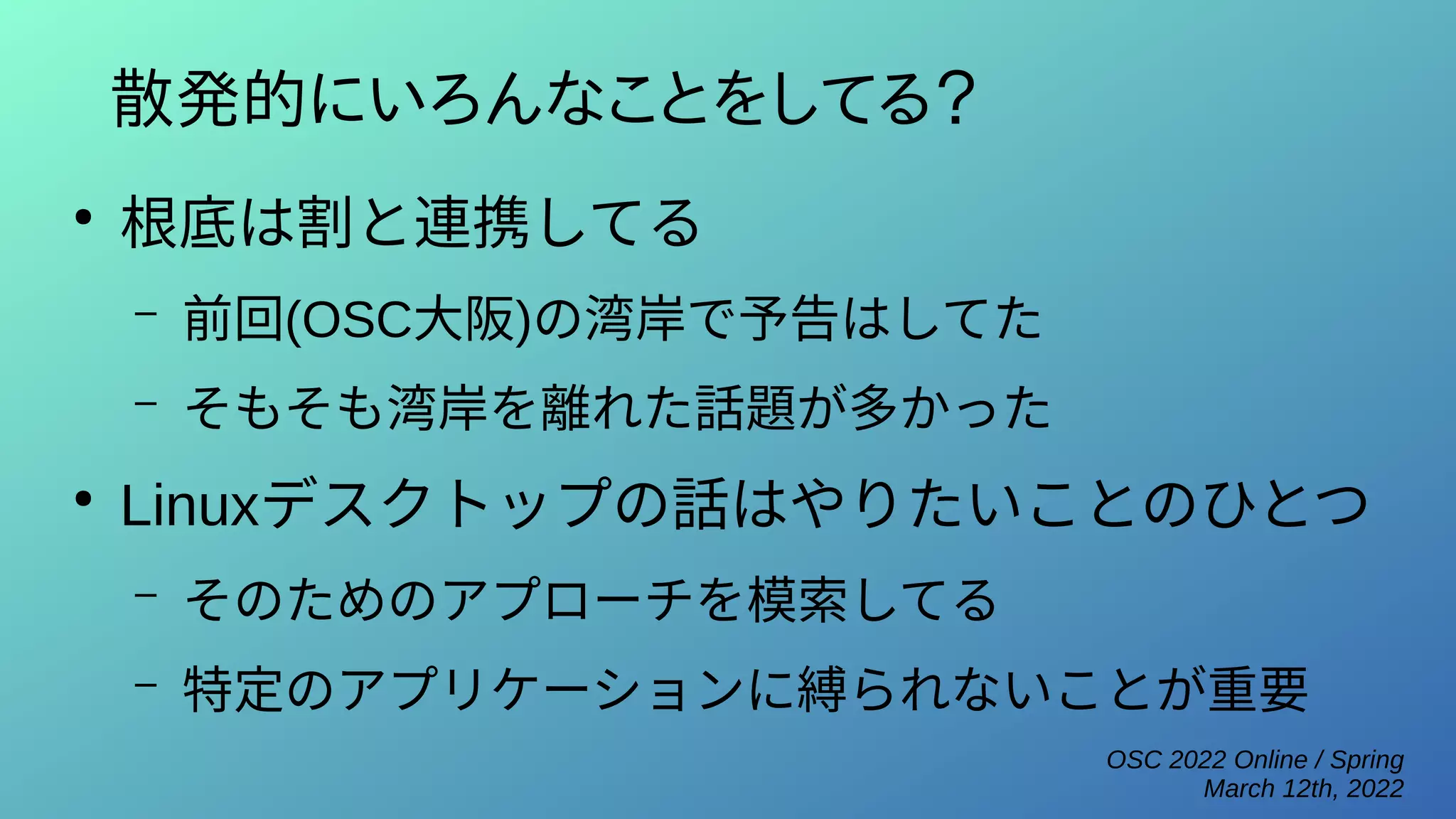 OSC 2022 Online / Spring
March 12th, 2022
散発的にいろんなことをしてる？
●
根底は割と連携してる
– 前回(OSC大阪)の湾岸で予告はしてた
– そもそも湾岸を離れた話題が多かった
●
Linuxデスクトップの話はやりたいことのひとつ
– そのためのアプローチを模索してる
– 特定のアプリケーションに縛られないことが重要
 