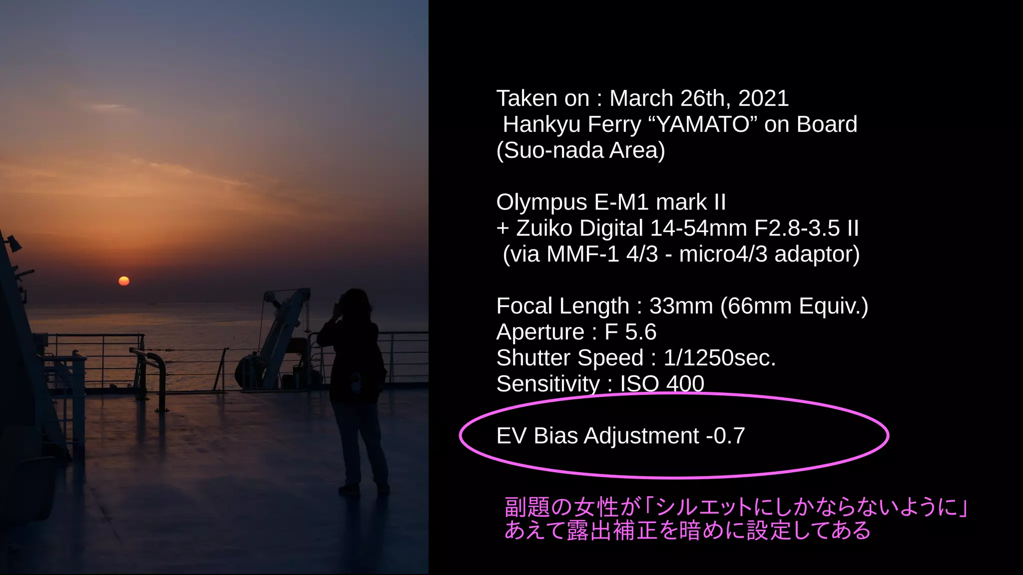 Taken on : March 26th, 2021
Hankyu Ferry “YAMATO” on Board
(Suo-nada Area)
Olympus E-M1 mark II
+ Zuiko Digital 14-54mm F2.8-3.5 II
(via MMF-1 4/3 - micro4/3 adaptor)
Focal Length : 33mm (66mm Equiv.)
Aperture : F 5.6
Shutter Speed : 1/1250sec.
Sensitivity : ISO 400
EV Bias Adjustment -0.7
副題の女性が「シルエットにしかならないように」
あえて露出補正を暗めに設定してある
 