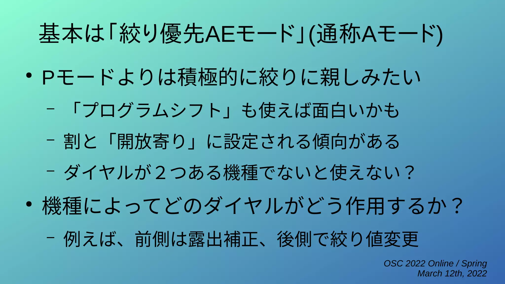 OSC 2022 Online / Spring
March 12th, 2022
基本は「絞り優先AEモード」(通称Aモード)
●
Pモードよりは積極的に絞りに親しみたい
– 「プログラムシフト」も使えば面白いかも
– 割と「開放寄り」に設定される傾向がある
– ダイヤルが２つある機種でないと使えない？
●
機種によってどのダイヤルがどう作用するか？
– 例えば、前側は露出補正、後側で絞り値変更
 