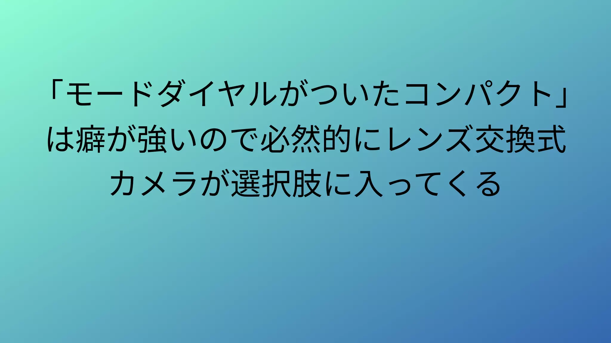 「モードダイヤルがついたコンパクト」
は癖が強いので必然的にレンズ交換式
カメラが選択肢に入ってくる
 