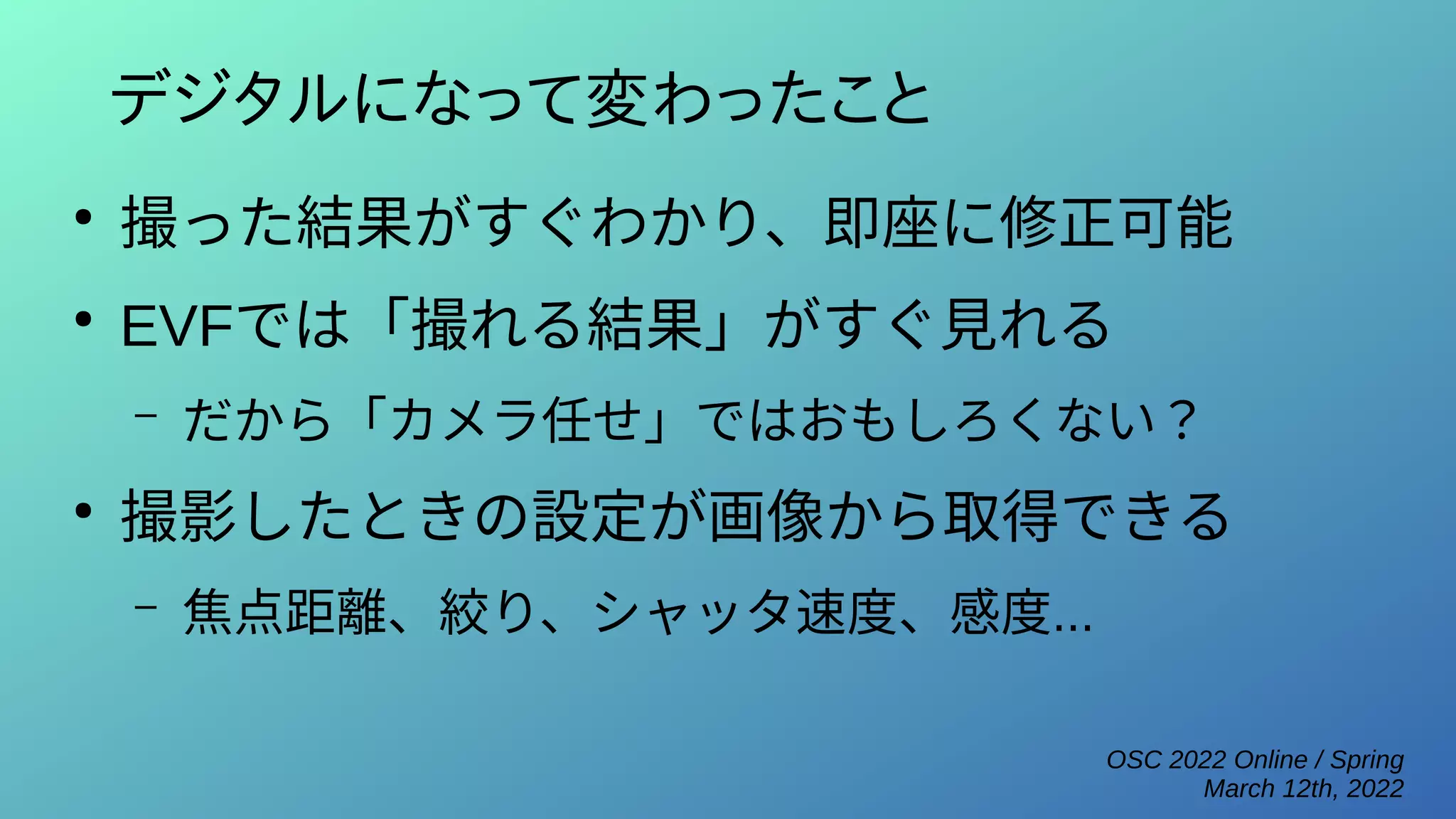 OSC 2022 Online / Spring
March 12th, 2022
デジタルになって変わったこと
●
撮った結果がすぐわかり、即座に修正可能
●
EVFでは「撮れる結果」がすぐ見れる
– だから「カメラ任せ」ではおもしろくない？
●
撮影したときの設定が画像から取得できる
– 焦点距離、絞り、シャッタ速度、感度...
 