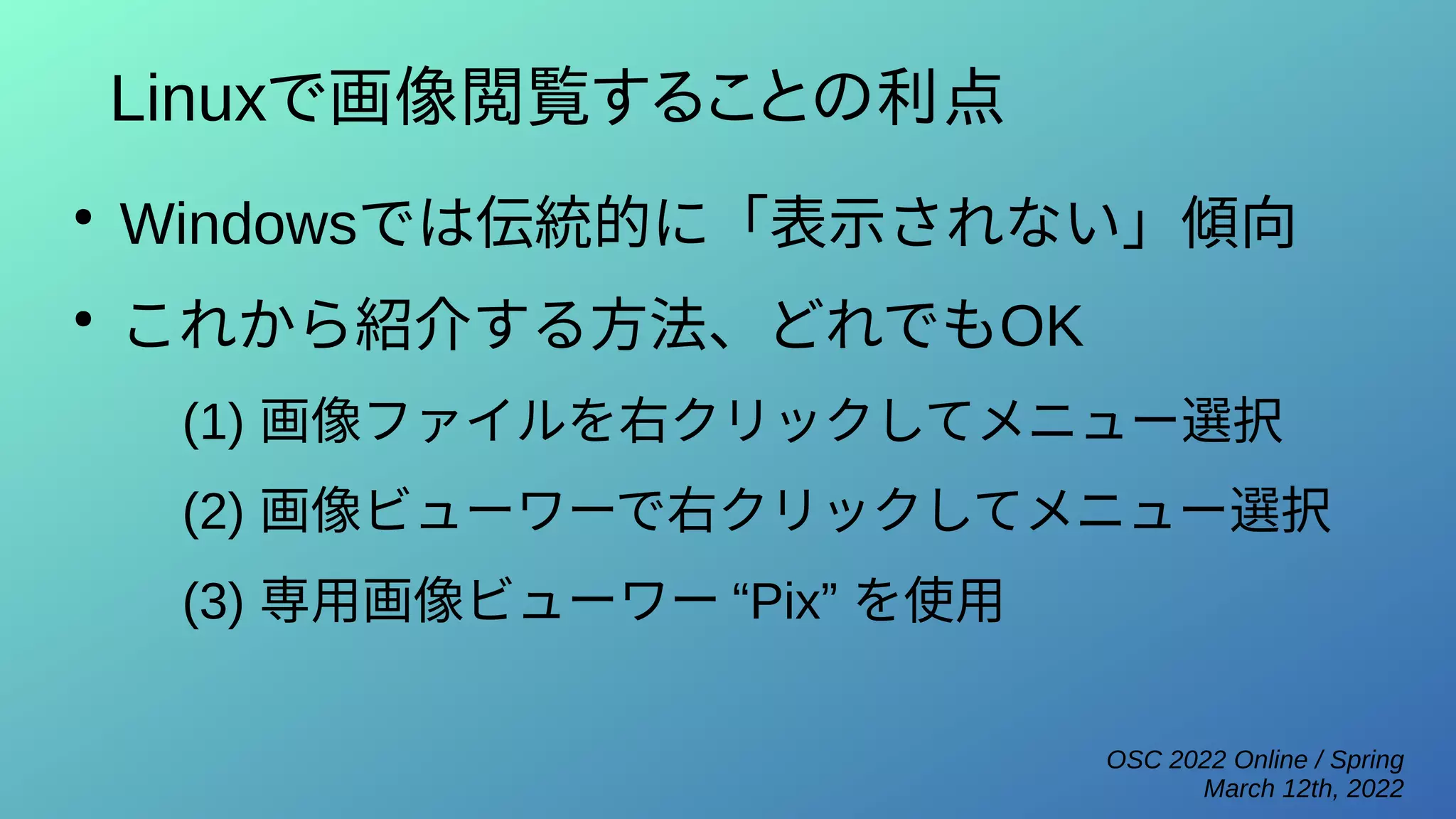 OSC 2022 Online / Spring
March 12th, 2022
Linuxで画像閲覧することの利点
●
Windowsでは伝統的に「表示されない」傾向
●
これから紹介する方法、どれでもOK
(1) 画像ファイルを右クリックしてメニュー選択
(2) 画像ビューワーで右クリックしてメニュー選択
(3) 専用画像ビューワー “Pix” を使用
 