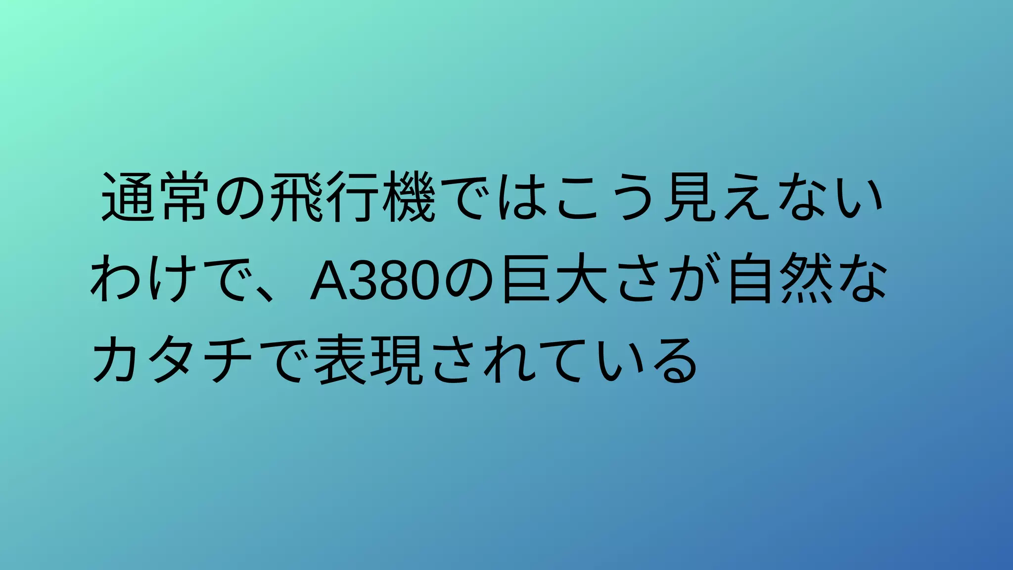 通常の飛行機ではこう見えない
わけで、A380の巨大さが自然な
カタチで表現されている
 