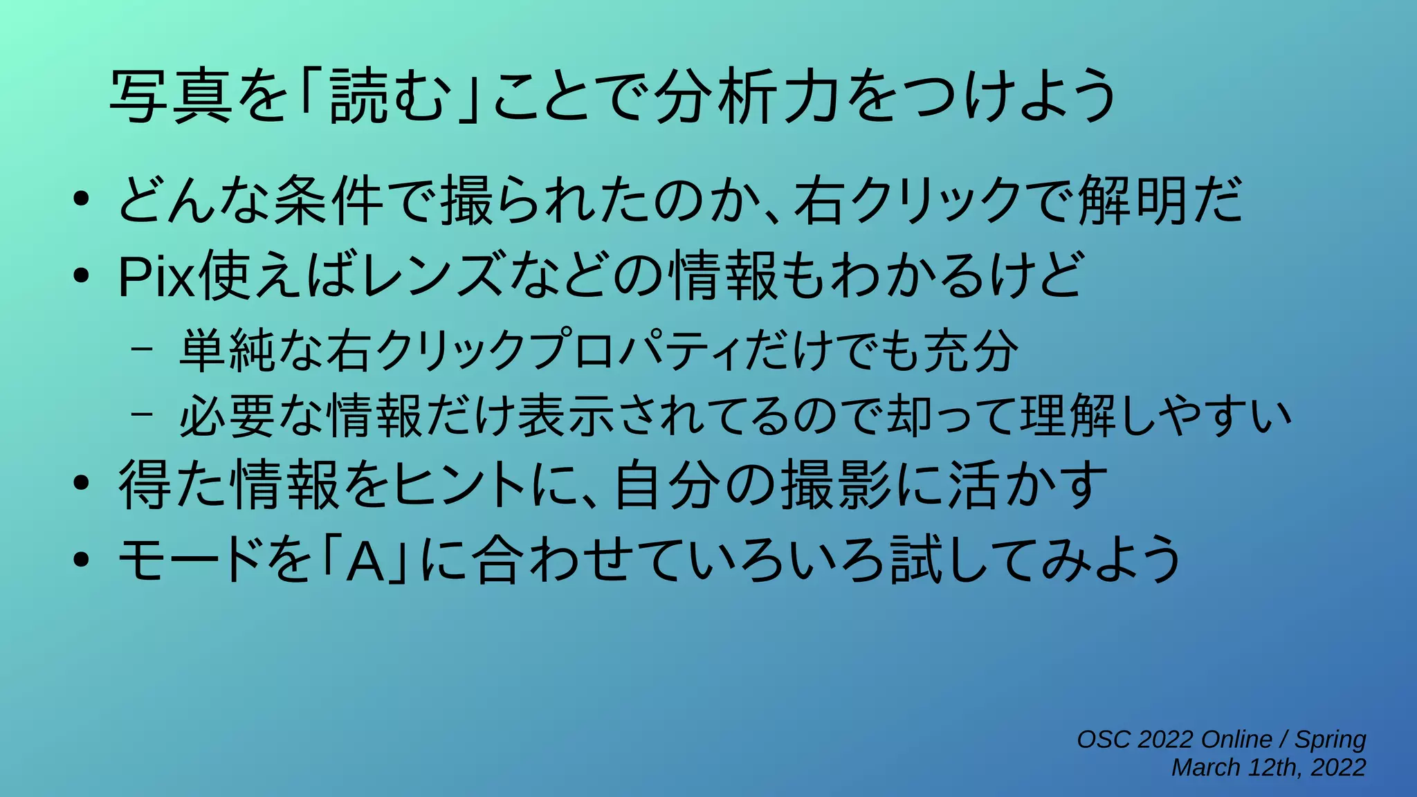 OSC 2022 Online / Spring
March 12th, 2022
写真を「読む」ことで分析力をつけよう
●
どんな条件で撮られたのか、右クリックで解明だ
●
Pix使えばレンズなどの情報もわかるけど
– 単純な右クリックプロパティだけでも充分
– 必要な情報だけ表示されてるので却って理解しやすい
●
得た情報をヒントに、自分の撮影に活かす
●
モードを「A」に合わせていろいろ試してみよう
 