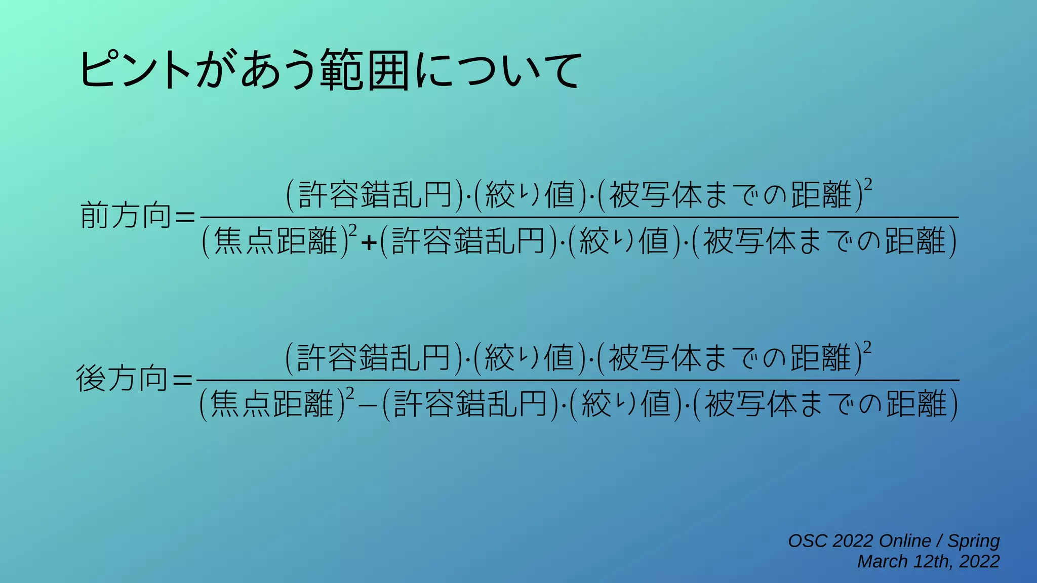 OSC 2022 Online / Spring
March 12th, 2022
ピントがあう範囲について
前方向=
(許容錯乱円)⋅(絞り値)⋅(被写体までの距離)2
(焦点距離)
2
+(許容錯乱円)⋅(絞り値)⋅(被写体までの距離)
後方向=
(許容錯乱円)⋅(絞り値)⋅(被写体までの距離)
2
(焦点距離)
2
−(許容錯乱円)⋅(絞り値)⋅(被写体までの距離)
 