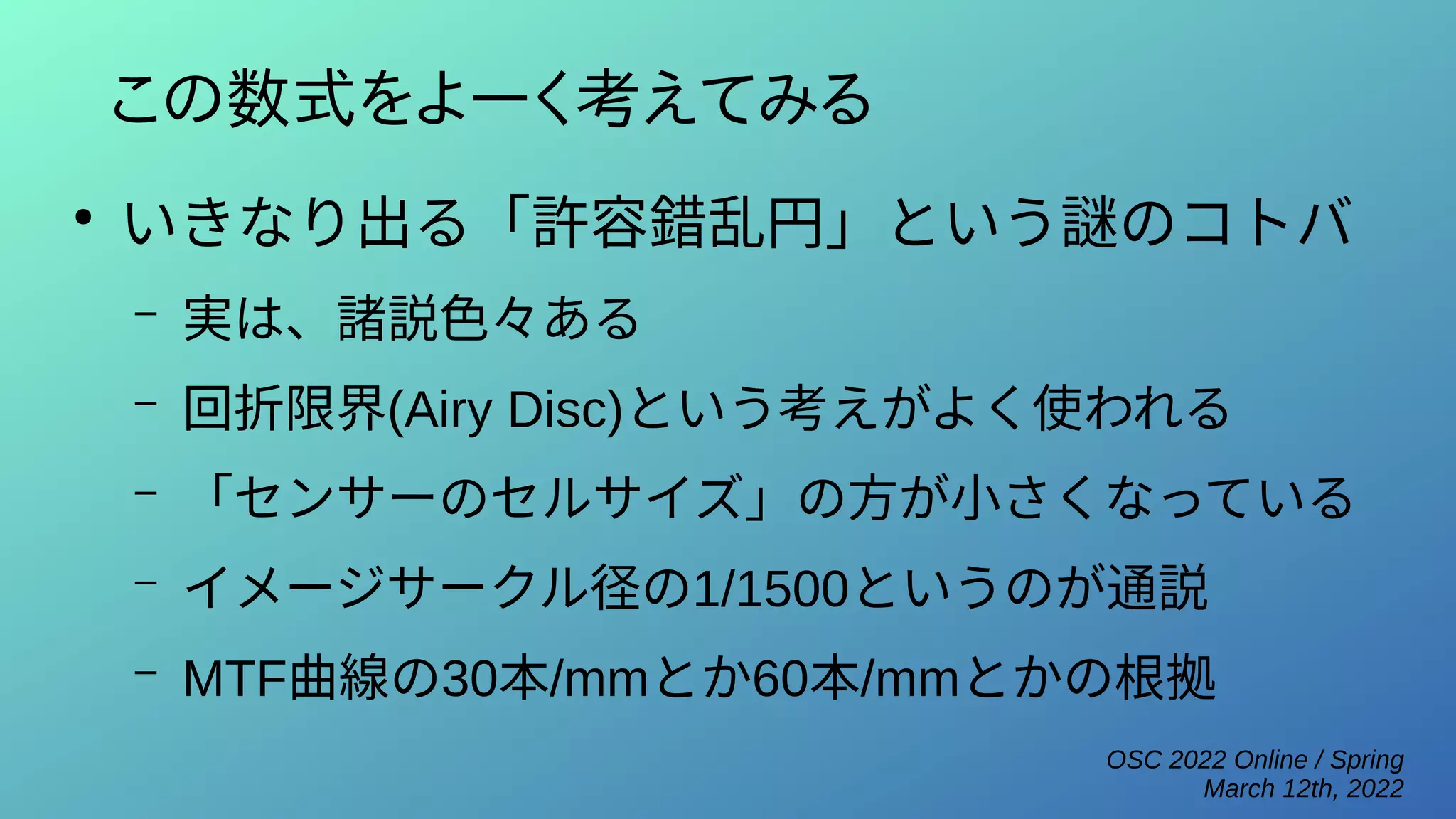 OSC 2022 Online / Spring
March 12th, 2022
この数式をよーく考えてみる
●
いきなり出る「許容錯乱円」という謎のコトバ
– 実は、諸説色々ある
– 回折限界(Airy Disc)という考えがよく使われる
– 「センサーのセルサイズ」の方が小さくなっている
– イメージサークル径の1/1500というのが通説
– MTF曲線の30本/mmとか60本/mmとかの根拠
 