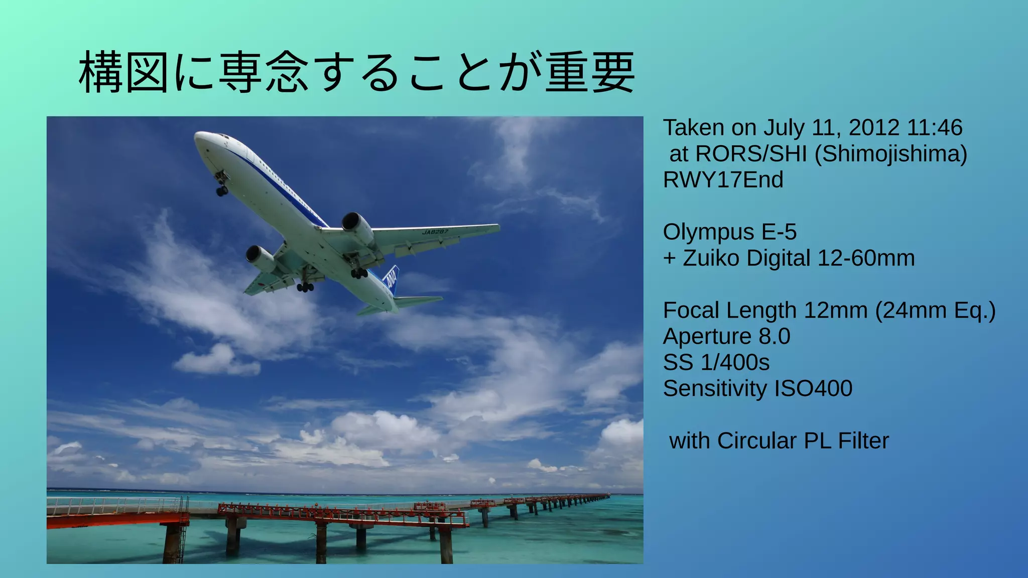 構図に専念することが重要
Taken on July 11, 2012 11:46
at RORS/SHI (Shimojishima)
RWY17End
Olympus E-5
+ Zuiko Digital 12-60mm
Focal Length 12mm (24mm Eq.)
Aperture 8.0
SS 1/400s
Sensitivity ISO400
with Circular PL Filter
 
