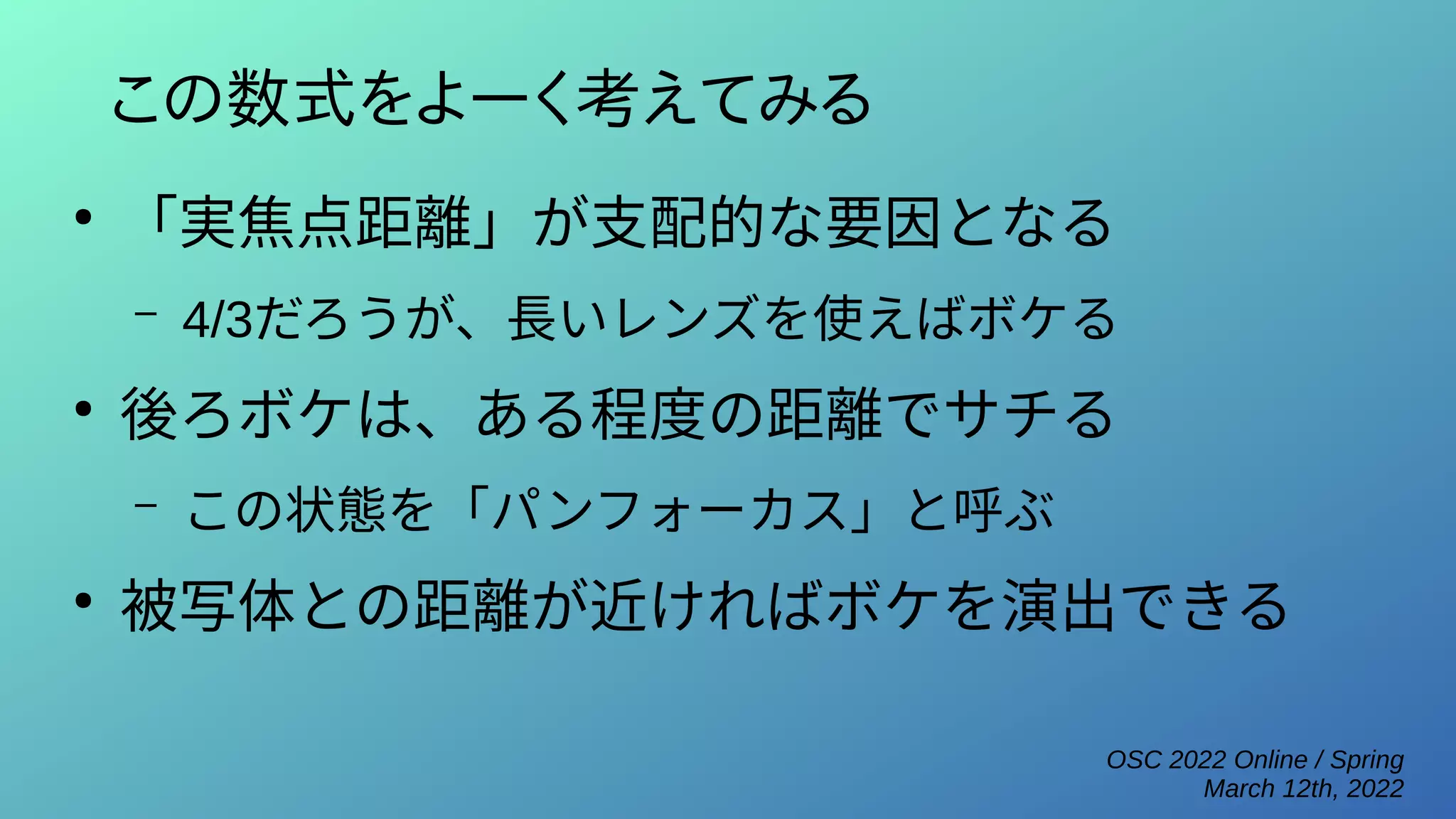 OSC 2022 Online / Spring
March 12th, 2022
この数式をよーく考えてみる
●
「実焦点距離」が支配的な要因となる
– 4/3だろうが、長いレンズを使えばボケる
●
後ろボケは、ある程度の距離でサチる
– この状態を「パンフォーカス」と呼ぶ
●
被写体との距離が近ければボケを演出できる
 