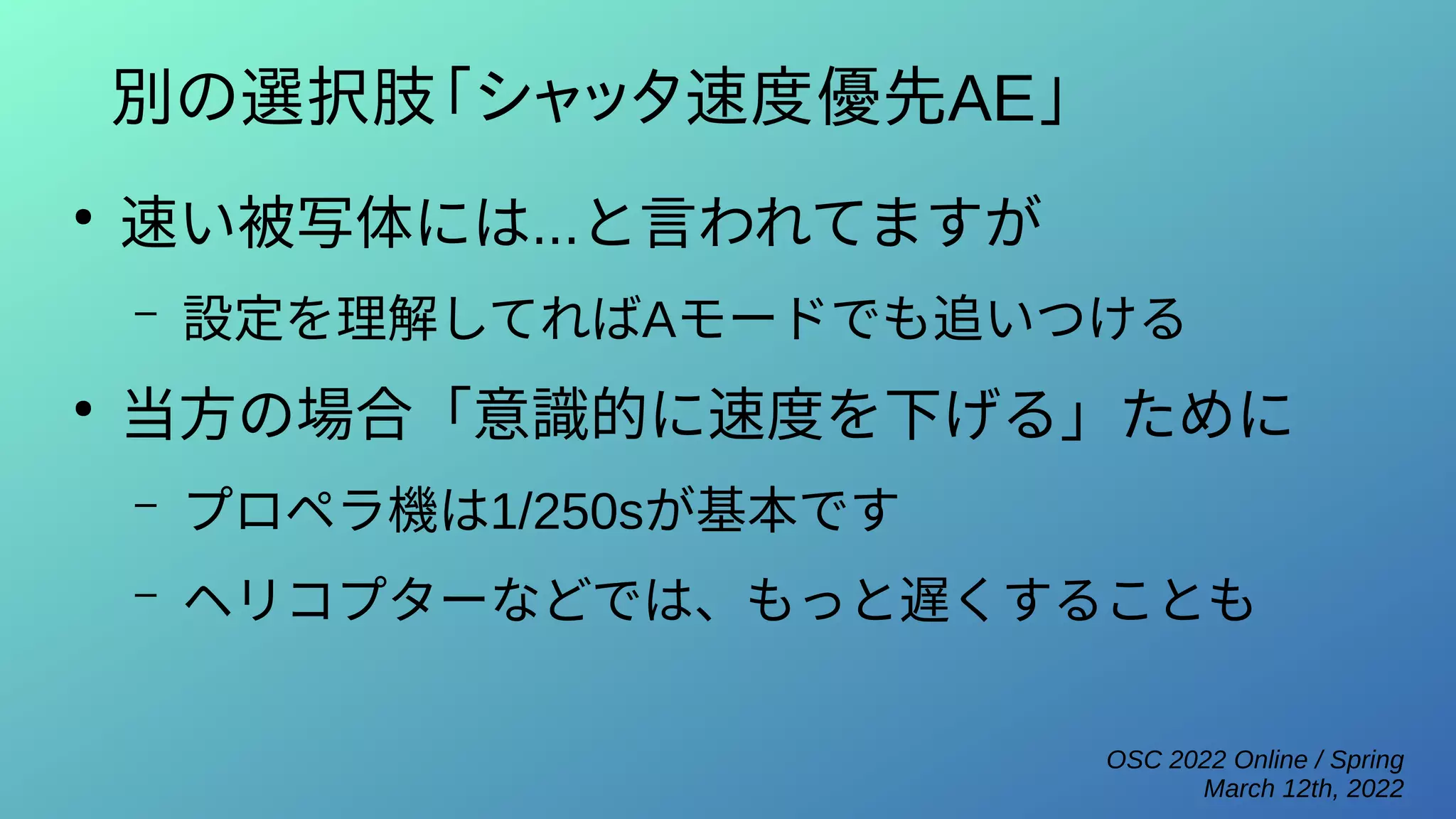 OSC 2022 Online / Spring
March 12th, 2022
別の選択肢「シャッタ速度優先AE」
●
速い被写体には...と言われてますが
– 設定を理解してればAモードでも追いつける
●
当方の場合「意識的に速度を下げる」ために
– プロペラ機は1/250sが基本です
– ヘリコプターなどでは、もっと遅くすることも
 