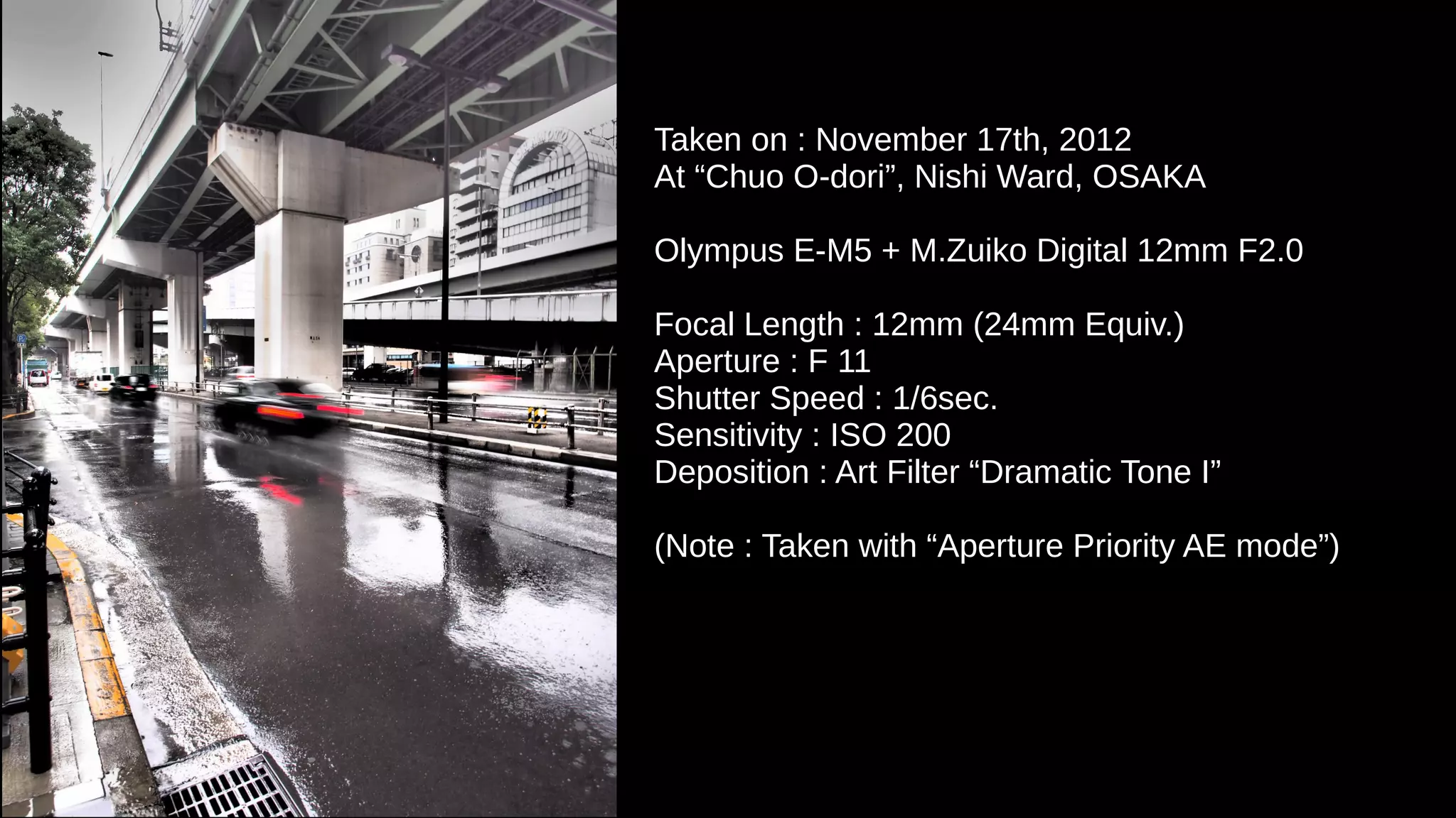 Taken on : November 17th, 2012
At “Chuo O-dori”, Nishi Ward, OSAKA
Olympus E-M5 + M.Zuiko Digital 12mm F2.0
Focal Length : 12mm (24mm Equiv.)
Aperture : F 11
Shutter Speed : 1/6sec.
Sensitivity : ISO 200
Deposition : Art Filter “Dramatic Tone I”
(Note : Taken with “Aperture Priority AE mode”)
 