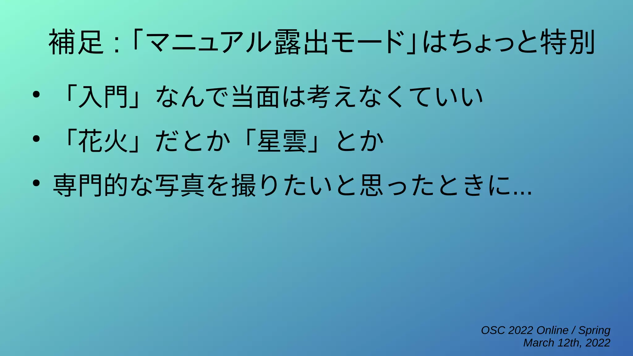 OSC 2022 Online / Spring
March 12th, 2022
補足 : 「マニュアル露出モード」はちょっと特別
●
「入門」なんで当面は考えなくていい
●
「花火」だとか「星雲」とか
●
専門的な写真を撮りたいと思ったときに...
 