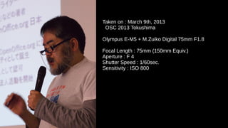 Taken on : March 9th, 2013
OSC 2013 Tokushima
Olympus E-M5 + M.Zuiko Digital 75mm F1.8
Focal Length : 75mm (150mm Equiv.)
Aperture : F 4
Shutter Speed : 1/60sec.
Sensitivity : ISO 800
 