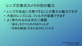 OSC 2022 Online / Spring
March 12th, 2022
レンズ交換式カメラの別の魅力
●
レンズが自由に交換できることが最大の魅力ですが
●
大抵のレンズには、フィルタが装着できます
●
よく使われるのは次の二種類
– 「減光」を行うためのNDフィルタ
– 「反射を軽減」するためのPLフィルタ
 
