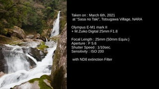 Taken on : March 6th, 2021
at “Sasa no Taki”, Totsugawa Village, NARA
Olympus E-M1 mark II
+ M.Zuiko Digital 25mm F1.8
Focal Length : 25mm (50mm Equiv.)
Aperture : F 5.6
Shutter Speed : 1/10sec.
Sensitivity : ISO 200
with ND8 extinction Filter
 