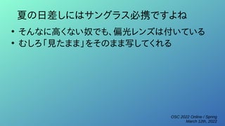 OSC 2022 Online / Spring
March 12th, 2022
夏の日差しにはサングラス必携ですよね
●
そんなに高くない奴でも、偏光レンズは付いている
●
むしろ「見たまま」をそのまま写してくれる
 