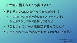 OSC 2022 Online / Spring
March 12th, 2022
と大仰に構えなくても実はよくて...
●
そもそものUNIX文化ってなんだっけ？
– 小さなツールを組み合わせてスマートに行う
– シェルスクリプトで自動化するなど
●
「ひとつ」にツールを限定するんではなく
●
いろんなツールを組み合わせるのがUNIX文化！
 