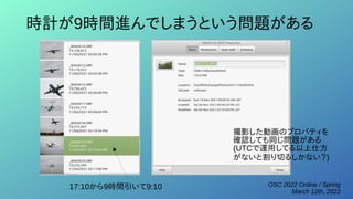 OSC 2022 Online / Spring
March 12th, 2022
時計が9時間進んでしまうという問題がある
17:10から9時間引いて9:10
撮影した動画のプロパティを
確認しても同じ問題がある
(UTCで運用してる以上仕方
がないと割り切るしかない？)
 