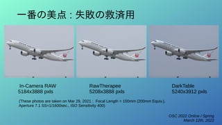 OSC 2022 Online / Spring
March 12th, 2022
一番の美点 : 失敗の救済用
RawTherapee
5208x3888 pxls
DarkTable
5240x3912 pxls
In-Camera RAW
5184x3888 pxls
(These photos are taken on Mar 29, 2021 : Focal Length = 100mm (200mm Equiv.),
Aperture 7.1 SS=1/1600sec., ISO Sensitivity 400)
 