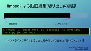 OSC 2022 Online / Spring
March 12th, 2022
ffmpegによる動画編集(切り出し)の実際
撮影開始 ここからで充分
% ffmpeg -i (input.mov) -ss (seconds) -to (end time) 
-c copy (output.mov)
コマンドラインでサクッと切り出せるのはUNIX(Linux)使いのメリット！！
 