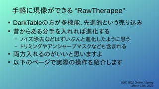 OSC 2022 Online / Spring
March 12th, 2022
手軽に現像ができる “RawTherapee”
●
DarkTableの方が多機能、先進的という売り込み
●
昔からある分手を入れれば進化する
– ノイズ除去などはずいぶんと進化したように思う
– トリミングやアンシャープマスクなども含まれる
●
両方入れるのがいいと思いますよ
●
以下のページで実際の操作を紹介します
 