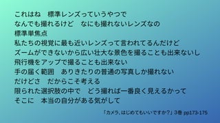 これはね　標準レンズっていうやつで
なんでも撮れるけど　なにも撮れないレンズなの
標準単焦点
私たちの視覚に最も近いレンズって言われてるんだけど
ズームができないから広い壮大な景色を撮ることも出来ないし
飛行機をアップで撮ることも出来ない
手の届く範囲　ありきたりの普通の写真しか撮れない
だけどさ　だからこそ考える
限られた選択肢の中で　どう撮れば一番良く見えるかって
そこに　本当の自分がある気がして
「カメラ、はじめてもいいですか？」 ３巻 pp173-175
 