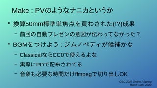 OSC 2022 Online / Spring
March 12th, 2022
Make : PVのようなナニカというか
●
換算50mm標準単焦点を買わされた(!?)成果
– 前回の自動プレゼンの意図が伝わってなかった？
●
BGMをつけよう : ジムノペディが候補かな
– ClassicalならCC0で使えるよな
– 実際にPDで配布されてる
– 音楽も必要な時間だけffmpegで切り出しOK
 