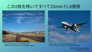 OSC 2022 Online / Spring
March 12th, 2022
この2枚を除いてすべて25mm F1.8使用
February 12th, 2022 at “ITAMI Sky Park”
M.ZD 12-200mm F3.5-6.3 : 12mm(24mm Equiv.)
October 30th, 2021 at RJOO RWY32L End
M.ZD 12-200mm F3.5-6.3 : 50mm(100mm Equiv.)
 