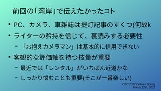 OSC 2022 Online / Spring
March 12th, 2022
前回の「湾岸」で伝えたかったコト
●
PC、カメラ、車雑誌は提灯記事のすくつ(何故k
●
ライターの矜持を信じて、裏読みする必要性
– 「お抱えカメラマン」は基本的に信用できない
●
客観的な評価軸を持つ技量が重要
– 最近では「レンタル」がいちばん近道かな
– しっかり悩むことも重要(そこが一番楽しい)
 