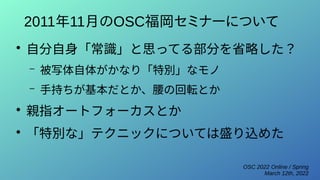 OSC 2022 Online / Spring
March 12th, 2022
2011年11月のOSC福岡セミナーについて
●
自分自身「常識」と思ってる部分を省略した？
– 被写体自体がかなり「特別」なモノ
– 手持ちが基本だとか、腰の回転とか
●
親指オートフォーカスとか
●
「特別な」テクニックについては盛り込めた
 