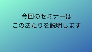 今回のセミナーは
このあたりを説明します
 