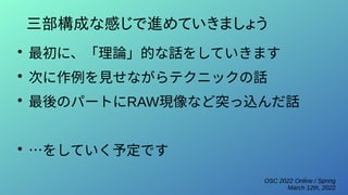 OSC 2022 Online / Spring
March 12th, 2022
三部構成な感じで進めていきましょう
●
最初に、「理論」的な話をしていきます
●
次に作例を見せながらテクニックの話
●
最後のパートにRAW現像など突っ込んだ話
●
…をしていく予定です
 
