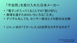 OSC 2022 Online / Spring
March 12th, 2022
「不自然」を受け入れた日本メーカー
●
「電子」が入ってくることでの「割り切り」
●
無理を通すためのいろいろな「工夫」
●
デジタル化しても、センサー部分とメカ部分は分断
●
じゃ、いまの「ミラーレス」は自然なカタチなのか？
 