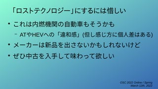 OSC 2022 Online / Spring
March 12th, 2022
「ロストテクノロジー」にするには惜しい
●
これは内燃機関の自動車もそうかも
– ATやHEVへの「違和感」(但し感じ方に個人差はある)
●
メーカーは新品を出さないかもしれないけど
●
ぜひ中古を入手して味わって欲しい
 
