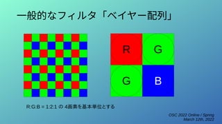 OSC 2022 Online / Spring
March 12th, 2022
一般的なフィルタ「ベイヤー配列」
R G
B
G
R:G:B = 1:2:1 の 4画素を基本単位とする
 