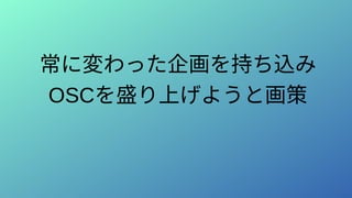 常に変わった企画を持ち込み
OSCを盛り上げようと画策
 