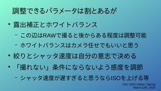 OSC 2022 Online / Spring
March 12th, 2022
調整できるパラメータは割とあるが
●
露出補正とホワイトバランス
– この辺はRAWで撮ると後からある程度は調整可能
– ホワイトバランスはカメラ任せでもいいと思う
●
絞りとシャッタ速度は自分の意志で決める
●
「撮れない」条件にならないよう感度を調節
– シャッタ速度が遅すぎると思うならISOを上げる等
 