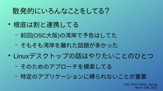 OSC 2022 Online / Spring
March 12th, 2022
散発的にいろんなことをしてる？
●
根底は割と連携してる
– 前回(OSC大阪)の湾岸で予告はしてた
– そもそも湾岸を離れた話題が多かった
●
Linuxデスクトップの話はやりたいことのひとつ
– そのためのアプローチを模索してる
– 特定のアプリケーションに縛られないことが重要
 