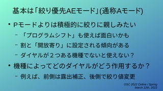 OSC 2022 Online / Spring
March 12th, 2022
基本は「絞り優先AEモード」(通称Aモード)
●
Pモードよりは積極的に絞りに親しみたい
– 「プログラムシフト」も使えば面白いかも
– 割と「開放寄り」に設定される傾向がある
– ダイヤルが２つある機種でないと使えない？
●
機種によってどのダイヤルがどう作用するか？
– 例えば、前側は露出補正、後側で絞り値変更
 