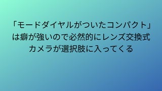 「モードダイヤルがついたコンパクト」
は癖が強いので必然的にレンズ交換式
カメラが選択肢に入ってくる
 
