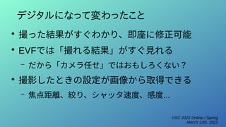 OSC 2022 Online / Spring
March 12th, 2022
デジタルになって変わったこと
●
撮った結果がすぐわかり、即座に修正可能
●
EVFでは「撮れる結果」がすぐ見れる
– だから「カメラ任せ」ではおもしろくない？
●
撮影したときの設定が画像から取得できる
– 焦点距離、絞り、シャッタ速度、感度...
 