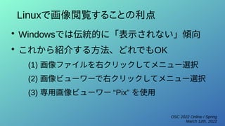 OSC 2022 Online / Spring
March 12th, 2022
Linuxで画像閲覧することの利点
●
Windowsでは伝統的に「表示されない」傾向
●
これから紹介する方法、どれでもOK
(1) 画像ファイルを右クリックしてメニュー選択
(2) 画像ビューワーで右クリックしてメニュー選択
(3) 専用画像ビューワー “Pix” を使用
 