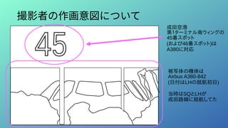 撮影者の作画意図について
成田空港
第１ターミナル南ウィングの
45番スポット
(および46番スポット)は
A380に対応
被写体の機体は
Airbus A380-842
(日付はLHの就航初日)
当時はSQとLHが
成田路線に就航してた
 