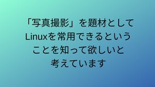 「写真撮影」を題材として
Linuxを常用できるという
ことを知って欲しいと
考えています
 