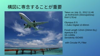 構図に専念することが重要
Taken on July 11, 2012 11:46
at RORS/SHI (Shimojishima)
RWY17End
Olympus E-5
+ Zuiko Digital 12-60mm
Focal Length 12mm (24mm Eq.)
Aperture 8.0
SS 1/400s
Sensitivity ISO400
with Circular PL Filter
 