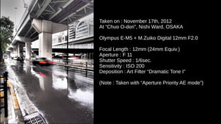 Taken on : November 17th, 2012
At “Chuo O-dori”, Nishi Ward, OSAKA
Olympus E-M5 + M.Zuiko Digital 12mm F2.0
Focal Length : 12mm (24mm Equiv.)
Aperture : F 11
Shutter Speed : 1/6sec.
Sensitivity : ISO 200
Deposition : Art Filter “Dramatic Tone I”
(Note : Taken with “Aperture Priority AE mode”)
 